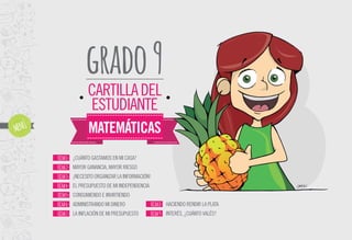 grado9
MATEMÁTICAS
CARTILLADEL
ESTUDIANTE
¿CUÁNTO GASTAMOS EN MI CASA?
MAYOR GANANCIA, MAYOR RIESGO
¡NECESITO ORGANIZARLAINFORMACIÓN!
EL PRESUPUESTO DE MI INDEPENDENCIA
CONSUMIENDO E INVIRTIENDO
ADMINISTRANDO MI DINERO
LA INFLACIÓN DE MI PRESUPUESTO
FICHA1-
FICHA2-
FICHA3-
FICHA4-
FICHA5-
FICHA6-
FICHA7-
HACIENDO RENDIR LA PLATA
INTERÉS, ¿CUÁNTO VALÉS?
FICHA8-
FICHA9-
 
