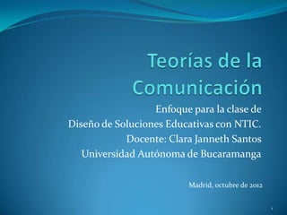 Enfoque para la clase de
Diseño de Soluciones Educativas con NTIC.
Docente: Clara Janneth Santos
Universidad Autónoma de Bucaramanga
1
Madrid, octubre de 2012
 