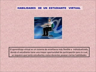 HABILIDADES  DE  UN  ESTUDIANTE  VIRTUAL El aprendizaje virtual es un sistema de enseñanza más flexible e  individualizada, donde el estudiante tiene una mayor oportunidad de participación para lo cual, se requiere que tanto estudiantes como docentes posean ciertas habilidades 