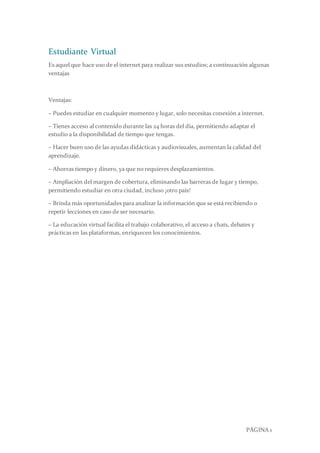PÁGINA 1
Estudiante Virtual
Es aquel que hace uso de el internet para realizar sus estudios; a continuación algunas
ventajas
Ventajas:
– Puedes estudiar en cualquier momento y lugar, solo necesitas conexión a internet.
– Tienes acceso al contenido durante las 24 horas del día, permitiendo adaptar el
estudio a la disponibilidad de tiempo que tengas.
– Hacer buen uso de las ayudas didácticas y audiovisuales, aumentan la calidad del
aprendizaje.
– Ahorras tiempo y dinero, ya que no requieres desplazamientos.
– Ampliación del margen de cobertura, eliminando las barreras de lugar y tiempo,
permitiendo estudiar en otra ciudad, incluso ¡otro país!
– Brinda más oportunidades para analizar la información que se está recibiendo o
repetir lecciones en caso de ser necesario.
– La educación virtual facilita el trabajo colaborativo, el acceso a chats, debates y
prácticas en las plataformas, enriquecen los conocimientos.