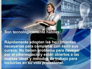 • Son tecnológicamente hábiles:

 Rápidamente adoptan las herramientas
 necesarias para completar con éxito sus
 cursos. No tienen problema para navegar
 por el ciberespacio y están abiertos a las
 nuevas ideas y métodos de trabajo para
 incluirlas en su vida profesional.
 