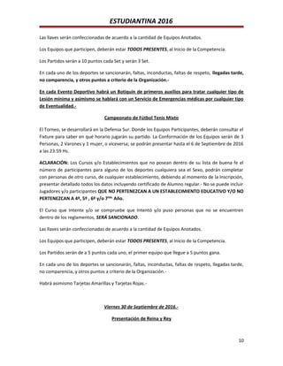 ESTUDIANTINA 2016
Las llaves serán confeccionadas de acuerdo a la cantidad de Equipos Anotados.
Los Equipos que participen, deberán estar TODOS PRESENTES, al Inicio de la Competencia.
Los Partidos serán a 10 puntos cada Set y serán 3 Set.
En cada uno de los deportes se sancionarán, faltas, inconductas, faltas de respeto, llegadas tarde,
no comparencia, y otros puntos a criterio de la Organización.-
En cada Evento Deportivo habrá un Botiquín de primeros auxilios para tratar cualquier tipo de
Lesión mínima y asimismo se hablará con un Servicio de Emergencias médicas por cualquier tipo
de Eventualidad.-
Campeonato de Fútbol Tenis Mixto
El Torneo, se desarrollará en la Defensa Sur. Donde los Equipos Participantes, deberán consultar el
Fixture para saber en qué horario jugarán su partido. La Conformación de los Equipos serán de 3
Personas, 2 Varones y 1 mujer, o viceversa; se podrán presentar hasta el 6 de Septiembre de 2016
a las 23:59 Hs.
ACLARACIÓN: Los Cursos y/o Establecimientos que no posean dentro de su lista de buena fe el
número de participantes para alguno de los deportes cualquiera sea el Sexo, podrán completar
con personas de otro curso, de cualquier establecimiento, debiendo al momento de la Inscripción,
presentar detallado todos los datos incluyendo certificado de Alumno regular.- No se puede incluir
Jugadores y/o participantes QUE NO PERTENEZCAN A UN ESTABLECIMIENTO EDUCATIVO Y/O NO
PERTENEZCAN A 4º, 5º , 6º y/o 7mo.
Año.
El Curso que Intente y/o se compruebe que Intentó y/o puso personas que no se encuentren
dentro de los reglamentos, SERÁ SANCIONADO.
Las llaves serán confeccionadas de acuerdo a la cantidad de Equipos Anotados.
Los Equipos que participen, deberán estar TODOS PRESENTES, al Inicio de la Competencia.
Los Partidos serán de a 5 puntos cada uno, el primer equipo que llegue a 5 puntos gana.
En cada uno de los deportes se sancionarán, faltas, inconductas, faltas de respeto, llegadas tarde,
no comparencia, y otros puntos a criterio de la Organización.-
Habrá asimismo Tarjetas Amarillas y Tarjetas Rojas.-
Viernes 30 de Septiembre de 2016.-
Presentación de Reina y Rey
10
 