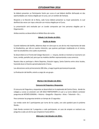 ESTUDIANTINA 2016
Se deberá presentar un Participante Varón por curso el cual deberá desfilar disfrazado en dos
oportunidades con música elegida por el curso, con un nombre de Fantasía.
Respecto a la Elección de la Reina, cada Curso deberá presentar su mujer postulante, la cual
desfilará dos veces con ropa a elección con música elegida por el Curso.
La presentación será evaluada por un Jurado compuesto por tres personas elegidas por la
Organización.-
Ambos eventos se desarrollará en Búfalo Disco de noche.
Sábado 1 de Octubre de 2016.-
Desfile de Modas
Cuando hablamos del desfile, debemos dejar en claro que es uno de los más importantes de toda
la Estudiantina, por ello es nuestra intención, que quienes participen modelando en el mismo,
sean los estudiantes a los cuales se premiará.
Se desarrollará en el Frente del Colegio Nacional J. J. Urquiza, donde se montará un escenario con
luces, sonido, pantalla Led, para que las modelos desfilen representando a casa comercio.
Nuestra idea es participar a Retro Deportes, Estación Legacy, Santa Caterina entre otros locales,
haciendo durar el Evento aproximadamente 2 horas.
Las ubicaciones serán primeramente 200 sillas, y luego la gente permanecería parada.
La finalización del desfile, estaría a cargo de una grupo.-
Martes 4 de Octubre de 2016.-
Concurso de Preguntas y Respuestas
El concurso de Preguntas y respuestas se desarrollará en la explanada del Centro Cívico, donde los
colegios y cursos se anotarán con UN SOLO PARTICIPANTE el cual a su turno deberá contestar
preguntas de INTERÉS GENERAL – Historia – Geografía – Deportes – Artes – Televisión – Etc.-.
Para contestar las preguntas tendrán un tiempo de 15 segundos.-
Las rondas serán de 5 participantes por turno de los cuales, uno solo quedará para la próxima
Ronda.-
Cada Ronda constará de 5 preguntas a cada participante, en caso de empate se realizará una
pregunta a cada uno de los que empataron hasta definir.-
Miércoles 5 de Octubre de 2016.-
11
 