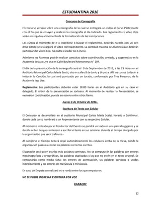 ESTUDIANTINA 2016
Concurso de Coreografía
El concurso versará sobre una coreografía de la cual se entregará un video al Curso Participante
con el fin que se ensayen y realicen la coreografía el día Indicado. Los reglamentos y video clips
serán entregados al momento de la formalización de las inscripciones.
Los cursos al momento de ir a Inscribirse o buscar el reglamento, deberán hacerlo con un pen
drive donde se les cargará el video correspondiente. La cantidad máxima de Alumnos que deberán
participar del Video Clip, no podrá exceder los 6 (Seis).
Asimismo los Alumnos podrán realizar consultas sobre coordinación, armado, y sugerencias en la
Academia de Jazz Live sita en Calle Boulevard Montoneras N° 104.
El día de la presentación de la coreografía será el 9 de Septiembre de 2016, a las 19 Horas en el
Auditorio Municipal Carlos María Scelzi, sito en calles 8 de Junio y Urquiza. Allí los cursos bailarán e
imitarán la Canción, lo cual será puntuado por un Jurado, conformado por Tres Personas, de la
Academia Jazz Live.
Reglamento: Los participantes deberán estar 18:00 horas en el Auditorio y/o en su caso el
delegado. El orden de la presentación se sorteara. Al momento de realizar la Presentación, se
evaluarán coordinación, puesta en escena entre otros Ítems.
Jueves 6 de Octubre de 2016.-
Escritura de Texto con Celular
El Concurso se desarrollará en el auditorio Municipal Carlos María Scelzi, horario a Confirmar,
donde cada curso nombrará a un Representante con su respectivo Celular.
Al momento indicado por el Conductor del Evento se pondrá un texto en una pantalla gigante y se
dará la orden de que comiencen a escribir el texto en sus celulares durante el tiempo otorgado por
la organización que será 1 Minuto.-
Al cumplirse el tiempo deberá dejar automáticamente los celulares arriba de la mesa, donde la
organización pasará a contar las palabras correctas escritas.
El ganador será quien escriba más palabras correctas. No se computarán las palabras con errores
mecanográficos u ortográficos, las palabras duplicadas y las que no estén en el texto original. Se
computarán como media falta: los errores de acentuación, las palabras cortadas o unidas
indebidamente y los errores de mayúscula o minúscula.
En caso de Empate se realizará otra ronda entre los que empataron.
NO SE PUEDE INGRESAR ESCRITURA POR VOZ
KARAOKE
12
 