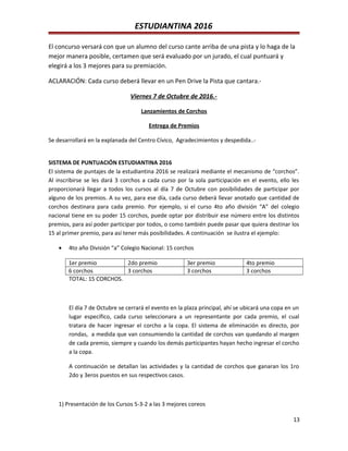 ESTUDIANTINA 2016
El concurso versará con que un alumno del curso cante arriba de una pista y lo haga de la
mejor manera posible, certamen que será evaluado por un jurado, el cual puntuará y
elegirá a los 3 mejores para su premiación.
ACLARACIÓN: Cada curso deberá llevar en un Pen Drive la Pista que cantara.-
Viernes 7 de Octubre de 2016.-
Lanzamientos de Corchos
Entrega de Premios
Se desarrollará en la explanada del Centro Cívico, Agradecimientos y despedida..-
SISTEMA DE PUNTUACIÓN ESTUDIANTINA 2016
El sistema de puntajes de la estudiantina 2016 se realizará mediante el mecanismo de “corchos”.
Al inscribirse se les dará 3 corchos a cada curso por la sola participación en el evento, ello les
proporcionará llegar a todos los cursos al día 7 de Octubre con posibilidades de participar por
alguno de los premios. A su vez, para ese día, cada curso deberá llevar anotado que cantidad de
corchos destinara para cada premio. Por ejemplo, si el curso 4to año división “A” del colegio
nacional tiene en su poder 15 corchos, puede optar por distribuir ese número entre los distintos
premios, para así poder participar por todos, o como también puede pasar que quiera destinar los
15 al primer premio, para así tener más posibilidades. A continuación se ilustra el ejemplo:
• 4to año División “a” Colegio Nacional: 15 corchos
1er premio 2do premio 3er premio 4to premio
6 corchos 3 corchos 3 corchos 3 corchos
TOTAL: 15 CORCHOS.
El día 7 de Octubre se cerrará el evento en la plaza principal, ahí se ubicará una copa en un
lugar específico, cada curso seleccionara a un representante por cada premio, el cual
tratara de hacer ingresar el corcho a la copa. El sistema de eliminación es directo, por
rondas, a medida que van consumiendo la cantidad de corchos van quedando al margen
de cada premio, siempre y cuando los demás participantes hayan hecho ingresar el corcho
a la copa.
A continuación se detallan las actividades y la cantidad de corchos que ganaran los 1ro
2do y 3eros puestos en sus respectivos casos.
1) Presentación de los Cursos 5-3-2 a las 3 mejores coreos
13
 