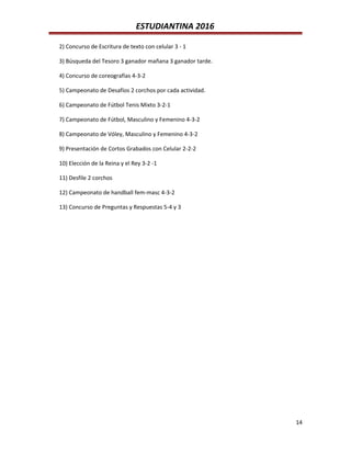 ESTUDIANTINA 2016
2) Concurso de Escritura de texto con celular 3 - 1
3) Búsqueda del Tesoro 3 ganador mañana 3 ganador tarde.
4) Concurso de coreografías 4-3-2
5) Campeonato de Desafíos 2 corchos por cada actividad.
6) Campeonato de Fútbol Tenis Mixto 3-2-1
7) Campeonato de Fútbol, Masculino y Femenino 4-3-2
8) Campeonato de Vóley, Masculino y Femenino 4-3-2
9) Presentación de Cortos Grabados con Celular 2-2-2
10) Elección de la Reina y el Rey 3-2 -1
11) Desfile 2 corchos
12) Campeonato de handball fem-masc 4-3-2
13) Concurso de Preguntas y Respuestas 5-4 y 3
14
 
