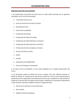 ESTUDIANTINA 2016
Requisitos generales para participar
1- Se recepcionarán Inscripciones de cada Curso, los cuales podrán participar de las siguientes
actividades, con el fin de sumar puntajes:
• Presentación de los Cursos
• Concurso de Escritura de texto con celular
• Búsqueda del Tesoro
• Concurso de coreografías
• Campeonato de Desafíos
• Campeonato de Fútbol Tenis Mixto
• Campeonato de Fútbol, Masculino y Femenino
• Campeonato de Vóley, Masculino y Femenino
• Presentación de Cortos Grabados con Celular
• Elección de la Reina y el Rey
• Desfile
• Karaoke
• Campeonato de Handball Mixto
• Concurso de Preguntas y Respuestas
2- En cada una de las actividades, el curso estará integrado por un equipo representativo del
mismo.
3- Los interesados, podrán inscribirse por Cursos y equipos. Para esto, deberán presentar un
listado de “Buena Fe” completo de los alumnos que conforman el curso y para posteriormente a
requerimiento de la organización otro listado de los alumnos que competirán en cada actividad. El
listado de los alumnos del Curso deberá estar firmados y sellados por la autoridad correspondiente
a cada institución educativa; y deberán contener los siguientes datos:
• Nombre de la Institución a la que pertenecen.
• Año y división.
• Apellido y Nombre (completos).
2
 