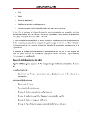 ESTUDIANTINA 2016
• DNI.
• Edad
• Fecha de Nacimiento.
• Teléfono de contacto y mail de contacto.
• Nombre completo y teléfono de DELEGADO que representara al Curso.
4- Con el fin de promover la inclusión de todos los alumnos, se estable que para poder participar
por el primer premio, será OBLIGATORIO, que el 80% (ochenta por ciento) del total de alumnos del
curso, haya participado de al menos UNA actividad.
5- Para las competencias deportivas, el mismo alumno no puede formar parte del equipo en más
de dos ocasiones, salvo cuestiones excepcionales, plateadas por escrito con la debida antelación.
El incumplimiento de este requisito, significará la aplicación de una sanción sujeta a criterio de la
Organización.
6- Asimismo se deja en claro que cada Curso podrá anotarse una sola vez en cada Deporte por
sexo, ello quiere decir que sólo podrá haber 1 equipo de Fútbol 5 Masculino, 1 equipo de Vóley
Femenino, y así en cada Deporte.
Desarrollo de la Estudiantina Día a Día
A partir del 15 de Agosto recepción de Pre-Inscripciones por mail con escaneo de lista de buena
fé.
Lunes 5 de Septiembre
• Conferencia de Prensa y presentación de la Estudiantina por el Sr. Intendente y
Autoridades.
Miércoles 14 de Septiembre
• Conferencia de Prensa
• Formalización de Inscripciones.
• Entrega de Reglamentos a los Cursos Participantes
• Entrega de las Canciones y Video Clips para Concurso de Coreografía.
• Entrega de Reglas de Búsqueda del Tesoro.
• Entrega de Tips y Reglamentos para realización de Cortos con Celulares.
3
 