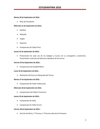 ESTUDIANTINA 2016
Martes 20 de Septiembre de 2016.-
• Misa del Estudiante
Miércoles 21 de Septiembre de 2016.-
• Desafíos
• Mateada
• Juegos
• Deportes
• Campeonato de Fútbol Tenis
Jueves 22 de Septiembre de 2016.-
• Presentación de cada uno de los Colegios y Cursos con su coreografía y vestimenta.
Presentación y elección de Remeras y Banderas de los Cursos.
Viernes 23 de Septiembre de 2016.-
• Campeonatos de Handball Mixto
Lunes 26 de Septiembre de 2016.-
• Realización del Concurso Búsqueda del Tesoro.
Martes 27 de Septiembre de 2016.-
• Campeonato de Fútbol 5 Masculino
Miércoles 28 de Septiembre de 2016.-
• Campeonatos de Fútbol 5 Femenino
Jueves 29 de Septiembre de 2016.-
• Campeonato de Vóley
• Campeonato de Fútbol Tennis
Viernes 30 de Septiembre de 2016.-
• Elección de Reina, 1° Princesa, 2° Princesa y Rey de la Primavera
4
 