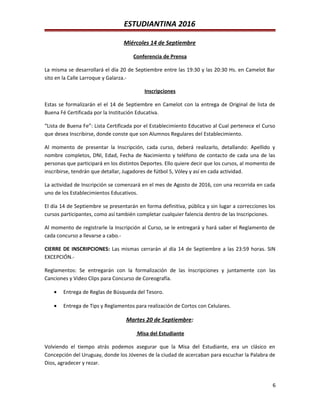 ESTUDIANTINA 2016
Miércoles 14 de Septiembre
Conferencia de Prensa
La misma se desarrollará el día 20 de Septiembre entre las 19:30 y las 20:30 Hs. en Camelot Bar
sito en la Calle Larroque y Galarza.-
Inscripciones
Estas se formalizarán el el 14 de Septiembre en Camelot con la entrega de Original de lista de
Buena Fé Certificada por la Institución Educativa.
“Lista de Buena Fe”: Lista Certificada por el Establecimiento Educativo al Cual pertenece el Curso
que desea Inscribirse, donde conste que son Alumnos Regulares del Establecimiento.
Al momento de presentar la Inscripción, cada curso, deberá realizarlo, detallando: Apellido y
nombre completos, DNI, Edad, Fecha de Nacimiento y teléfono de contacto de cada una de las
personas que participará en los distintos Deportes. Ello quiere decir que los cursos, al momento de
inscribirse, tendrán que detallar, Jugadores de fútbol 5, Vóley y así en cada actividad.
La actividad de Inscripción se comenzará en el mes de Agosto de 2016, con una recorrida en cada
uno de los Establecimientos Educativos.
El día 14 de Septiembre se presentarán en forma definitiva, pública y sin lugar a correcciones los
cursos participantes, como así también completar cualquier falencia dentro de las Inscripciones.
Al momento de registrarle la Inscripción al Curso, se le entregará y hará saber el Reglamento de
cada concurso a llevarse a cabo.-
CIERRE DE INSCRIPCIONES: Las mismas cerrarán al día 14 de Septiembre a las 23:59 horas. SIN
EXCEPCIÓN.-
Reglamentos: Se entregarán con la formalización de las Inscripciones y juntamente con las
Canciones y Video Clips para Concurso de Coreografía.
• Entrega de Reglas de Búsqueda del Tesoro.
• Entrega de Tips y Reglamentos para realización de Cortos con Celulares.
Martes 20 de Septiembre:
Misa del Estudiante
Volviendo el tiempo atrás podemos asegurar que la Misa del Estudiante, era un clásico en
Concepción del Uruguay, donde los Jóvenes de la ciudad de acercaban para escuchar la Palabra de
Dios, agradecer y rezar.
6
 