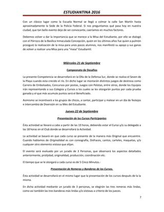 ESTUDIANTINA 2016
Con un clásico lugar como la Escuela Normal se llegó a colmar la calle San Martín hasta
aproximadamente la Sede de la Policía Federal. Si nos preguntamos qué pasa hoy en nuestra
ciudad, que tan bello evento dejo de ser convocante, caeríamos en muchos factores.
Debemos volver a dar la Importancia que se merece a la Misa del Estudiante, por ello se dialogó
con el Párroco de la Basílica Inmaculada Concepción, quien en los últimos años fue quien a pulmón
prosiguió la realización de la misa para unos pocos alumnos, nos manifestó su apoyo y sus ganas
de volver a realizar una Misa para una “masa” Estudiantil.
Miércoles 21 de Septiembre
Campeonato de Desafíos
La presente Competencia se desarrollará en la Olla de la Defensa Sur, donde se realiza el Seven de
la Playa cuando esta crecido el río. En dicho lugar se montarán distintos juegos de destreza como
Carrera de Embolsados, Concursos por postas, Juegos con Pelotas, entre otros, donde los Equipos
irán representando a sus Colegios y Cursos a los cuales se les otorgarán puntos por cada prueba
ganada y el que más acumule puntos será el Beneficiado.
Asimismo se incentivará a los grupos de chicos, a cantar, participar y matear en un día de festejos
e intercambio de Diversión en su Mes del Estudiante.
Jueves 22 de Septiembre
Presentación de los Cursos Participantes
Ésta actividad se llevará a cabo a partir de las 19 horas, debiendo estar el Curso y/o su delegado a
las 18 horas en el Club donde se desarrollará la Actividad.
La actividad se basará en que cada curso se presente de la manera más Original que encuentre.
Cuando hablamos de Originalidad es con coreografía, Disfraces, cantos, carteles, maquetas, y/o
cualquier otro elemento vistoso que elijan.
El evento será evaluado por un jurado de 3 Personas, que observará los aspectos detallados
anteriormente, prolijidad, originalidad, producción, coordinación etc.
El tiempo que se le otorgará a cada curso es de 5 Cinco Minutos.-
Presentación de Remeras y Banderas de los Cursos.
Ésta actividad se desarrollará en el mismo lugar que la presentación de los cursos después de la la
misma.
En dicha actividad mediante un jurado de 3 personas, se elegirán las tres remeras más lindas,
como así también las tres banderas más lindas y/o vistosas a criterio de los jueces.
7
 