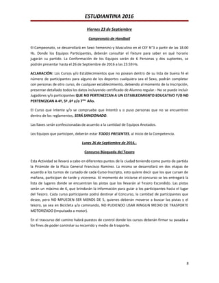 ESTUDIANTINA 2016
Viernes 23 de Septiembre
Campeonato de Handball
El Campeonato, se desarrollará en Sexo Femenino y Masculino en el CEF N°3 a partir de las 18.00
Hs. Donde los Equipos Participantes, deberán consultar el Fixture para saber en qué horario
jugarán su partido. La Conformación de los Equipos serán de 6 Personas y dos suplentes, se
podrán presentar hasta el 26 de Septiembre de 2016 a las 23:59 Hs.
ACLARACIÓN: Los Cursos y/o Establecimientos que no posean dentro de su lista de buena fé el
número de participantes para alguno de los deportes cualquiera sea el Sexo, podrán completar
con personas de otro curso, de cualquier establecimiento, debiendo al momento de la Inscripción,
presentar detallado todos los datos incluyendo certificado de Alumno regular.- No se puede incluir
Jugadores y/o participantes QUE NO PERTENEZCAN A UN ESTABLECIMIENTO EDUCATIVO Y/O NO
PERTENEZCAN A 4º, 5º ,6º y/o 7mo.
Año.
El Curso que Intente y/o se compruebe que Intentó y o puso personas que no se encuentren
dentro de los reglamentos, SERÁ SANCIONADO.
Las llaves serán confeccionadas de acuerdo a la cantidad de Equipos Anotados.
Los Equipos que participen, deberán estar TODOS PRESENTES, al Inicio de la Competencia.
Lunes 26 de Septiembre de 2016.-
Concurso Búsqueda del Tesoro
Esta Actividad se llevará a cabo en diferentes puntos de la ciudad teniendo como punto de partida
la Pirámide de la Plaza General Francisco Ramírez. La misma se desarrollará en dos etapas de
acuerdo a los turnos de cursado de cada Curso Inscripto, esto quiere decir que los que cursan de
mañana, participan de tarde y viceversa. Al momento de iniciarse el concurso se les entregará la
lista de lugares donde se encuentran las pistas que los llevarán al Tesoro Escondido. Las pistas
serán un máximo de 6, que brindarán la información para guiar a los participantes hacia el lugar
del Tesoro. Cada curso participante podrá destinar al Concurso, la cantidad de participantes que
desee, pero NO MPUEDEN SER MENOS DE 5, quienes deberán moverse a buscar las pistas y el
tesoro, ya sea en Bicicleta y/o caminando, NO PUDIENDO USAR NINGUN MEDIO DE TRASPORTE
MOTORIZADO (Impulsado a motor).
En el trascurso del camino habrá puestos de control donde los cursos deberán firmar su pasada a
los fines de poder controlar su recorrido y medio de trasporte.
8
 