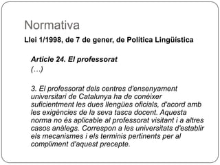 Normativa Llei 1/1998, de 7 de gener, de Política Lingüística Article 24. El professorat (…) 3. El professorat dels centres d'ensenyament universitari de Catalunya ha de conèixer suficientment les dues llengües oficials, d'acord amb les exigències de la seva tasca docent. Aquesta norma no és aplicable al professorat visitant i a altres casos anàlegs. Correspon a les universitats d'establir els mecanismes i els terminis pertinents per al compliment d'aquest precepte. 