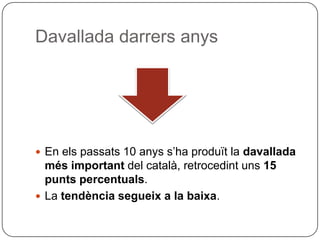 Davallada darrers anys En els passats 10 anys s’ha produït la  davallada més important  del català, retrocedint uns  15 punts percentuals .  La  tendència segueix a la baixa . 