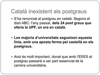 Català inexistent als postgraus S’ha renunciat al postgrau en català. Segons el diari ABC: l’any passat,  dels 24 post graus que oferia la UPF, un era en català.  Les majoria d’universitats segueixen aquesta línia, amb una aposta ferma pel castellà en els postgraus. Això és molt important, donat que amb l’EEES el postgrau passarà a ser part essencial de la carrera universitària.  