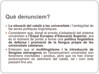 Què denunciem? La situació del català a les universitats  i l’ambigüitat de les seves polítiques lingüístiques.  Considerem que, donat el procés d’adaptació del sistema universitari a  l’Espai Europeu d’Educació Superior , ara és el moment de portar a terme una  política lingüística de defensa i promoció de la llengua pròpia de les universitats catalanes. Entenem que el  multilingüisme i la introducció de llengües estrangeres  en l’ensenyament universitari són fenòmens inevitables i positius, però que no han d'anar exclusivament en detriment del català, tal i com està passant fins ara. 