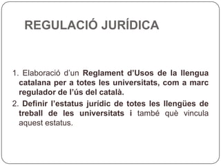 REGULACIÓ JURÍDICA 1. Elaboració d’un  Reglament d’Usos de la llengua catalana per a totes les  universitats, com a marc regulador de l’ús del català. 2.  Definir l’estatus jurídic de totes les llengües de treball de les universitats i  també què vincula aquest estatus. 