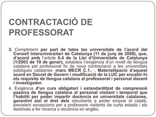 CONTRACTACIÓ DE PROFESSORAT 3.  Compliment  per part de totes les universitats de l’acord del Consell Interuniversitari de Catalunya (11 de juny de 2008), que, d’acord amb  l’article  6.4 de la Llei d’Universitats de Catalunya (1/2003 de 19 de gener),  estableix l’exigència d’un nivell de llengua catalana pel professorat fix de nova contractació a les universitats públiques catalanes  ‐marc MECR C.1.‐ . Materialització d’aquest acord en Decret de Govern i modificació de la LUC per encabir‐hi els requisits de llengua catalana al professorat i personal docent i investigador. 4. Exigència  d’un curs obligatori i estandarditzat de comprensió passiva de llengua catalana al personal visitant i temporal que l’habiliti per poder impartir docència en universitats catalanes, garantint així el dret dels  estudiants a poder emprar el català, preveient excepcions per a professors visitants de curta estada i els destinats a fer recerca o docència en anglès. 