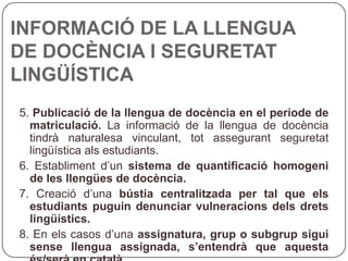 INFORMACIÓ DE LA LLENGUA DE DOCÈNCIA I SEGURETAT LINGÜÍSTICA 5 .  Publicació de la llengua de docència en el període de matriculació.  La   informació de la llengua de docència tindrà naturalesa vinculant, tot assegurant seguretat lingüística als estudiants. 6. Establiment d’un  sistema de quantificació homogeni de les llengües de docència. 7. Creació d’una  bústia centralitzada per tal que els estudiants puguin denunciar vulneracions dels drets lingüístics. 8. En els casos d’una  assignatura, grup o subgrup sigui sense llengua assignada, s’entendrà que aquesta és/serà en català. 