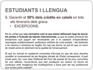 ESTUDIANTS I LLENGUA 9. Garantir el  50% dels crèdits en català  en tots els itineraris dels graus. EXCEPCIONS. No és veritat que  una normativa com la que estem defensant hagi de tancar les portes a l'entrada de talents internacionals , ja que es poden preveure les excepcions que puguin ser necessàries per a la captació d’especialistes reconeguts acadèmicament, professors visitants de curta estada  i els destinats a fer recerca o docència en anglès. En cap cas doncs, es pot dir que un canvi de model aniria en detriment de la qualitat de l’ensenyament.    El que és normal en qualsevol universitat d’Europa és que els seus docents acreditin el coneixement de les llengües oficials de l’Estat corresponent. A part d’això però, tal i com deia l’Editorial del Punt del passat 24 de juny, convindria fer una reflexió:  l’excel·lència que tant prediquen els rectors no hauria de començar amb l’exigència del multilingüisme a bona part del seu professorat que només parla castellà?  