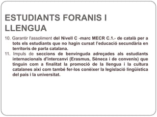 ESTUDIANTS FORANIS I LLENGUA 10. Garantir l'assoliment  del Nivell C ‐marc MECR C.1.‐ de català per a tots els estudiants que no hagin cursat l’educació secundària en territoris de parla catalana. 11. Impuls de  seccions de benvinguda adreçades als estudiants internacionals d'intercanvi (Erasmus, Sèneca i de convenis) que tinguin com a finalitat la promoció de la llengua i la cultura catalanes així com també fer‐los conèixer la legislació lingüística del país i la universitat. 