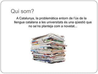 Qui som? A Catalunya, la problemàtica entorn de l’ús de la llengua catalana a les universitats és una qüestió que no se’ns planteja com a novetat... 