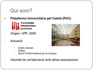 Qui som? Plataforma Universitària pel Català (PUC) Origen: UPF, 2005 Actuació: Actes culturals Diàleg Servei d’Intermediació per la Llengua Voluntat de col·laboració amb altres associacions 