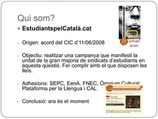 Qui som? EstudiantspelCatalà.cat Origen: acord del CIC d’11/06/2008 Objectiu: realitzar una campanya que manifesti la unitat de la gran majoria de sindicats d’estudiants en aquesta qüestió. Fer complir amb el que disposen les lleis. Adhesions: SEPC, EenA, FNEC, Òmnium Cultural, Plataforma per la Llengua i CAL Conclusió: ara és el moment 