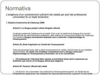 Normativa L’exigència d’un coneixement suficient del català per part del professorat universitari té un triple fonament:  1. Estatut d’autonomia de Catalunya 2006 Article 6. La llengua pròpia i altres llengües oficials La llengua pròpia de Catalunya és el català. Com a tal, el català és la llengua d'ús normal i preferent de les administracions públiques i dels mitjans de comunicació públics de Catalunya, i és també la  llengua normalment emprada com a vehicular i d'aprenentatge en l'ensenyament. Article 35. Drets lingüístics en l’àmbit de l’ensenyament Totes les persones tenen dret a rebre l'ensenyament en català, d'acord amb el que estableix aquest Estatut.  El català s'ha d'utilitzar normalment com a llengua vehicular i d'aprenentatge en l'ensenyament universitari i en el no universitari. (...)   El professorat i l'alumnat dels centres universitaris tenen dret a expressar-se, oralment i per escrit, en la llengua oficial que elegeixin. Article 50. Foment i difusió del català (...)   El Govern, les universitats i les institucions d'ensenyament superior, en l'àmbit de les competències respectives, han d'adoptar les mesures pertinents per a garantir l'ús del català en tots els àmbits de les activitats docents, no docents i de recerca. 