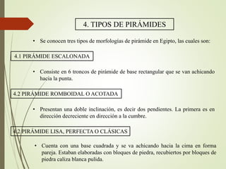 4. TIPOS DE PIRÁMIDES
• Se conocen tres tipos de morfologías de pirámide en Egipto, las cuales son:
4.1 PIRÁMIDE ESCALONADA
• Consiste en 6 troncos de pirámide de base rectangular que se van achicando
hacia la punta.
4.2 PIRÁMIDE ROMBOIDAL O ACOTADA
• Presentan una doble inclinación, es decir dos pendientes. La primera es en
dirección decreciente en dirección a la cumbre.
4.2 PIRÁMIDE LISA, PERFECTA O CLÁSICAS
• Cuenta con una base cuadrada y se va achicando hacia la cima en forma
pareja. Estaban elaboradas con bloques de piedra, recubiertos por bloques de
piedra caliza blanca pulida.
 