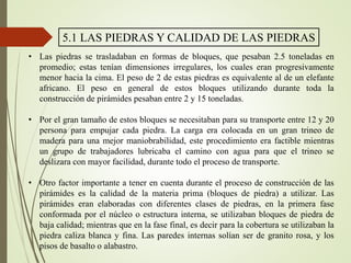 5.1 LAS PIEDRAS Y CALIDAD DE LAS PIEDRAS
• Las piedras se trasladaban en formas de bloques, que pesaban 2.5 toneladas en
promedio; estas tenían dimensiones irregulares, los cuales eran progresivamente
menor hacia la cima. El peso de 2 de estas piedras es equivalente al de un elefante
africano. El peso en general de estos bloques utilizando durante toda la
construcción de pirámides pesaban entre 2 y 15 toneladas.
• Por el gran tamaño de estos bloques se necesitaban para su transporte entre 12 y 20
persona para empujar cada piedra. La carga era colocada en un gran trineo de
madera para una mejor maniobrabilidad, este procedimiento era factible mientras
un grupo de trabajadores lubricaba el camino con agua para que el trineo se
deslizara con mayor facilidad, durante todo el proceso de transporte.
• Otro factor importante a tener en cuenta durante el proceso de construcción de las
pirámides es la calidad de la materia prima (bloques de piedra) a utilizar. Las
pirámides eran elaboradas con diferentes clases de piedras, en la primera fase
conformada por el núcleo o estructura interna, se utilizaban bloques de piedra de
baja calidad; mientras que en la fase final, es decir para la cobertura se utilizaban la
piedra caliza blanca y fina. Las paredes internas solían ser de granito rosa, y los
pisos de basalto o alabastro.
 