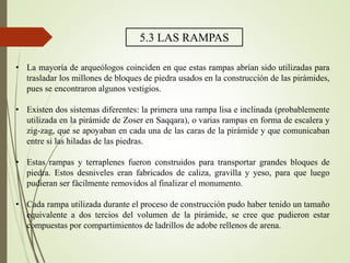5.3 LAS RAMPAS
• La mayoría de arqueólogos coinciden en que estas rampas abrían sido utilizadas para
trasladar los millones de bloques de piedra usados en la construcción de las pirámides,
pues se encontraron algunos vestigios.
• Existen dos sistemas diferentes: la primera una rampa lisa e inclinada (probablemente
utilizada en la pirámide de Zoser en Saqqara), o varias rampas en forma de escalera y
zig-zag, que se apoyaban en cada una de las caras de la pirámide y que comunicaban
entre si las hiladas de las piedras.
• Estas rampas y terraplenes fueron construidos para transportar grandes bloques de
piedra. Estos desniveles eran fabricados de caliza, gravilla y yeso, para que luego
pudieran ser fácilmente removidos al finalizar el monumento.
• Cada rampa utilizada durante el proceso de construcción pudo haber tenido un tamaño
equivalente a dos tercios del volumen de la pirámide, se cree que pudieron estar
compuestas por compartimientos de ladrillos de adobe rellenos de arena.
 