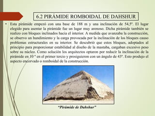 6.2 PIRÁMIDE ROMBOIDAL DE DAHSHUR
• Esta pirámide empezó con una base de 188 m y una inclinación de 54,5º. El lugar
elegido para asentar la pirámide fue un lugar muy arenoso. Dicha pirámide también se
realizo con bloques inclinados hacia el interior. A medida que avanzaba la construcción,
se observo un hundimiento y la carga provocada por la inclinación de los bloques causo
problemas estructurales en su interior. Se descubrió que estos bloques, adoptados al
principio para proporcionar estabilidad al diseño de la mastaba, cargaban excesivo peso
sobre su núcleo. Como solución los arquitectos optaron por reducir la inclinación de la
pirámide en 10 º en el primer tercio y prosiguieron con un ángulo de 43º. Esto produjo el
aspecto encorvado o romboidal de la construcción.
“Pirámide de Dahshur”
 