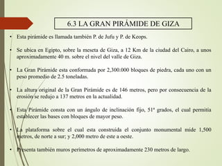 6.3 LA GRAN PIRÁMIDE DE GIZA
• Esta pirámide es llamada también P. de Jufu y P. de Keops.
• Se ubica en Egipto, sobre la meseta de Giza, a 12 Km de la ciudad del Cairo, a unos
aproximadamente 40 m. sobre el nivel del valle de Giza.
• La Gran Pirámide esta conformada por 2,300.000 bloques de piedra, cada uno con un
peso promedio de 2.5 toneladas.
• La altura original de la Gran Pirámide es de 146 metros, pero por consecuencia de la
erosión se redujo a 137 metros en la actualidad.
• Esta Pirámide consta con un ángulo de inclinación fijo, 51ª grados, el cual permitía
establecer las bases con bloques de mayor peso.
• La plataforma sobre el cual esta construida el conjunto monumental mide 1,500
metros, de norte a sur; y 2,000 metro de este a oeste.
• Presenta también muros perímetros de aproximadamente 230 metros de largo.
 