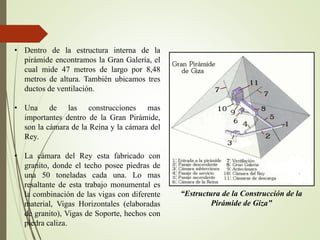 • Dentro de la estructura interna de la
pirámide encontramos la Gran Galería, el
cual mide 47 metros de largo por 8,48
metros de altura. También ubicamos tres
ductos de ventilación.
• Una de las construcciones mas
importantes dentro de la Gran Pirámide,
son la cámara de la Reina y la cámara del
Rey.
• La cámara del Rey esta fabricado con
granito, donde el techo posee piedras de
una 50 toneladas cada una. Lo mas
resaltante de esta trabajo monumental es
la combinación de las vigas con diferente
material, Vigas Horizontales (elaboradas
de granito), Vigas de Soporte, hechos con
piedra caliza.
“Estructura de la Construcción de la
Pirámide de Giza”
 