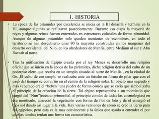 1. HISTORIA
• La época de las pirámides por excelencia se inicia en la III dinastía y termina en la
VI, aunque algunas se realizaran posteriormente. Durante esa etapa la mayoría de
reyes y algunas reinas fueron enterrados en estructuras colosales de forma piramidal.
Aunque de algunas pirámides solo queden montones de escombros, en todo el
territorio se han descubierto unas 90 la mayoría construidas en los márgenes del
desierto occidental del Nilo, en los alrededores de Menfis, entre Medium al sur y Abu
Ravash al norte.
• Tras la unificación de Egipto creada por el rey Menes se desarrollo una religión
oficial que se inicio en la época de las pirámides, dicha religión deriva del culto de un
poderoso clero que rezaba en un templo situado al norte de Menfis , en la ciudad de
On. El culto de ese templo se realizaba ante un fetiche en forma de pilar que con el
paso del tiempo se convirtió en el centro de la religión solar. El objeto mas sagrado y
mas venerado era el “beben” una piedra de forma cónica que se creía que simbolizaba
el principio de la creación de la tierra. Tal objeto representaba a un montículo que
surgió del “Nun”(océano primordial, el principio común de todas las cosmologías) en
ese montículo, apareció la vegetación con forma de flor de loto y de el emergió el
dios sol dando así lugar a la vida. Hay varias versiones de cómo se creo la tierra para
los egipcios, pero esta es la mas convincente y la única que ayuda a entender el por
que las tumbas tenían una forma tan característica.
 