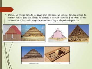 • Durante el primer periodo los reyes eran enterrados en simples tumbas hechas de
ladrillo, con el paso del tiempo se empezó a trabajar la piedra y la forma de las
tumbas fueron derivando progresivamente hasta llegar a la pirámide perfecta.
 