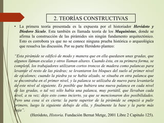 2. TEORÍAS CONSTRUCTIVAS
• La primera teoría presentada es la expuesta por el historiador Heródoto y
Diodoro Sículo. Esta también es llamada teoría de los Maquinistas, donde se
afirma la construcción de las pirámides sin ningún fundamento arquitectónico.
Esto es corrobora ya que no se conoce ninguna prueba histórica o arqueológica
que resuelva las discusión. Por su parte Heródoto planteo:
“Esta pirámide se edificó de modo y manera que en ella quedasen unas gradas, que
algunos llaman escalas y otros llaman altares. Cuando ésta, en su primera forma, se
completó, los trabajadores utilizaron cortos troncos de madera como palancas para
levantar el resto de las piedras; se levantaron los bloques del suelo al primer nivel
de escalones; cuando la piedra ya se había alzado, se situaba en otra palanca que
se encontraba en el primer nivel, y la palanca se utilizaba de nuevo para levantarla
de este nivel al siguiente. Es posible que hubiera una nueva palanca en cada nivel
de las gradas, o tal vez sólo había una palanca, muy portátil, que llevaban cada
nivel, a su vez; dejo esto como incierto, ya que se mencionaron dos posibilidades.
Pero una cosa sí es cierta: la parte superior de la pirámide se empezó a pulir
primero, luego la siguiente debajo de ella, y finalmente la base y la parte más
baja”.
(Heródoto, Historia. Fundación Bernat Metge, 2001 Libre 2 Capitulo 125).
 