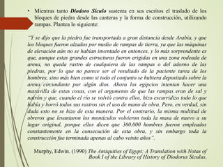 • Mientras tanto Diodoro Sículo sustenta en sus escritos el traslado de los
bloques de piedra desde las canteras y la forma de construcción, utilizando
rampas. Plantea lo siguiente:
“Y se dijo que la piedra fue transportada a gran distancia desde Arabia, y que
los bloques fueron alzados por medio de rampas de tierra, ya que las máquinas
de elevación aún no se habían inventado en entonces, y lo más sorprendente es
que, aunque estas grandes estructuras fueron erigidas en una zona rodeada de
arena, no queda rastro de cualquiera de las rampas o del adorno de las
piedras, por lo que no parece ser el resultado de la paciente tarea de los
hombres, sino más bien como si todo el conjunto se hubiera depositado sobre la
arena circundante por algún dios. Ahora los egipcios intentan hacer una
maravilla de estas cosas, con el argumento de que las rampas eran de sal y
natrón y que, cuando el río se volvió contra ellos, hizo escurridizo todo lo que
había y borró todos sus rastros sin el uso de mano de obra. Pero, en verdad, sin
duda esto no se hizo de esta manera. Por el contrario, la misma multitud de
obreros que levantaron los montículos volvieron toda la masa de nuevo a su
lugar original, porque ellos dicen que 360.000 hombres fueron empleados
constantemente en la consecución de esta obra, y sin embargo toda la
construcción fue terminada apenas al cabo veinte años”.
Murphy, Edwin. (1990) The Antiquities of Egypt: A Translation with Notas of
Book I of the Library of History of Diodorus Siculus.
 