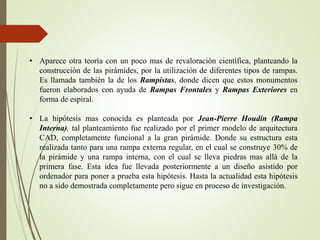 • Aparece otra teoría con un poco mas de revaloración científica, planteando la
construcción de las pirámides, por la utilización de diferentes tipos de rampas.
Es llamada también la de los Rampistas, donde dicen que estos monumentos
fueron elaborados con ayuda de Rampas Frontales y Rampas Exteriores en
forma de espiral.
• La hipótesis mas conocida es planteada por Jean-Pierre Houdin (Rampa
Interna), tal planteamiento fue realizado por el primer modelo de arquitectura
CAD, completamente funcional a la gran pirámide. Donde su estructura esta
realizada tanto para una rampa externa regular, en el cual se construye 30% de
la pirámide y una rampa interna, con el cual se lleva piedras mas allá de la
primera fase. Esta idea fue llevada posteriormente a un diseño asistido por
ordenador para poner a prueba esta hipótesis. Hasta la actualidad esta hipótesis
no a sido demostrada completamente pero sigue en proceso de investigación.
 