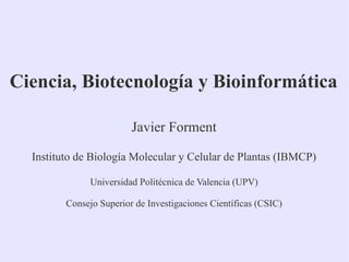 Ciencia, Biotecnología y Bioinformática
Javier Forment
Instituto de Biología Molecular y Celular de Plantas (IBMCP)
Universidad Politécnica de Valencia (UPV)
Consejo Superior de Investigaciones Científicas (CSIC)

 