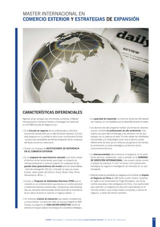 MASTER INTERNACIONAL EN
COMERCIO EXTERIOR Y ESTRATEGIAS DE EXPANSIÓN




CARACTERÍSTICAS DIFERENCIALES
Algunas de las ventajas que encontrarás al estudiar el Máster                                   › La capacidad de emprender, en entornos donde las dificultades
Internacional en Comercio Exterior y Estrategias de Expansión                                      son mayores, es una habilidad que se desarrolla durante el máster.
en ESTEMA Escuela de Negocios son:
                                                                                                › Los alumnos de este programa reciben una formación directiva
› Es la Escuela de negocios de los profesionales y directivos                                      que los convierte en profesionales de alto rendimiento. Esto
 reconocida durante años por su alta formación directiva. El incluir                               implica que para ellos el liderazgo y las personas con las que
 este programa en su porfolio la sitúa como una Business School                                    trabajan son su palanca de éxito. En este máster las habilidades
  cercana a las necesidades de internacionalización de las empresas                                transversales y la metodología hacen que el alumno pueda
 del tejido económico valenciano.                                                                  diferenciarse de otros por la confianza que genera en los demás,
                                                                                                   la coordinación, la visión estratégica y el dominio de los
› Cuenta con el apoyo de INSTITUCIONES DE REFERENCIA                                               conocimientos técnicos.
 EN EL COMERCIO EXTERIOR.
                                                                                                › La internacionalidad está inmersa en el programa, en la visión
› Es un programa de especialización avanzado y por tanto incluye                                   de los alumnos, profesorado, casos y también en la SEMANAS
 el dominio de las herramientas para dirigir un proyecto de                                        DE DIRECCIÓN INTERNACIONAL. Una ocasión donde convivir
 internacionalización y comercio exterior en cualquiera de las                                     y analizar las prácticas “in situ” en temas como operaciones,
 grandes áreas geoeconómicas del mundo tanto las desarrolladas                                     estrategias de negocio e investigación de mercados en un país
  como las emergentes (EE.UU. y Canadá, la vieja y la nueva                                        emergente.
 Europa, Japón países del entorno, Rusia, Brasil, India, China,
 Iberoamérica, África…)                                                                         › Además existe la posibilidad de integrarse en el módulo de Experto
                                                                                                   en Negocios en China de 400 horas (cuatro meses), impartido
› Incluye un Programa de Habilidades Directivas (PHD) que se                                       en inglés en la Universidad de Tongji (Shanghai), uno de los
 convierte en un entrenamiento que provoca un cambio personal                                      centros educativos más prestigiosos de China. Una oportunidad
 y profesional (sesiones presenciales, simulaciones, teambuilding,                                 para aprender un programa de dirección especializado en el
 day-out, semanas internacionales donde aprender la importancia                                    mercado asiático, que incluye visitas a empresas y centros de
 de la cultura al poner en marcha un negocio exitoso…).                                            negocios, y clases del idioma mandarín.

› Un novedoso sistema de evaluación que evalúa competencias
 y conocimientos. Los alumnos viven un proceso integral de 360º.
 Incluye un programa de EVALUACIÓN DIRECTIVA donde los
 alumnos en equipo realizan tres trabajos de consultoría estratégica.




                          ESTEMA Escuela de Negocios - Universidad Europea de Madrid Laureate International Universities - Tel.: 902 051 241 - estema.uem.es            3
 