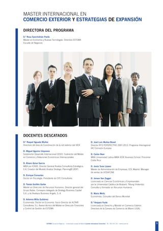 MASTER INTERNACIONAL EN
COMERCIO EXTERIOR Y ESTRATEGIAS DE EXPANSIÓN

DIRECTORA DEL PROGRAMA
D.ª Rosa Sanchidrián Pardo
Máster en Economía y Nuevas Tecnologías. Directora ESTEMA
Escuela de Negocios




DOCENTES DESCATADOS
D.ª Raquel Aguado Muñoz                                                                        D. José Luis Muñoz Bonet
Directora del área de Coordinación de la red exterior del IVEX                                 Director RFO PERSPECTIVE 2007-2013. Programa Interregional
                                                                                               IIIC Comisión Europea
D. Miguel Aguirre Uzquiano
Subdirector Desarrollo Internacional CESCE. Codirector del Máster                              D. Carlos Beer
en Comercio y Relaciones Económicas Internacionales                                            MBA Universidad Latina-IMBA IEDE Business School. Procomer
                                                                                               Costa Rica
D. Álvaro Aznar García
MBA por ICADE. Director General Analiza Consultoría Estratégica,                               D. Jesús Suso Lázaro
S.A. Creador del Modelo Analiza Strategic Planning© (ASP)                                      Máster de Administración de Empresas, EOI, Madrid. Manager
                                                                                               de ventas de VODAFONE
D. Enrique Cervantes
Doctor en Psicología. Presidente de CPC Consultores                                            D. Jeroen Van Zoggel
                                                                                               Licenciado en Ciencias Económicas y Empresariales
D. Tomás Guillén Gorbe                                                                         por la Universidad Católica de Brabant, Tilburg (Holanda).
Máster en Dirección de Recursos Humanos. Director general del                                  Consultor y formador en Recursos Humanos
Grupo Ifedes. Consejero delegado de Strategy Business Capital
S.A. y de Realiaza Business Angels, S. A.                                                      D. Mario Weitz
                                                                                               Economista. Consultor del Banco Mundial
D. Artemio Milla Gutiérrez
Economista. Doctor en Economía. Socio-Director de ALTAIR                                       D.ª Amparo Yuste
Consultores, S.L. Asesor técnico del Máster en Dirección Financiera                            Licenciada en Derecho y Marster en Comercio Exterior.
y Control de Gestión de ESTEMA                                                                 Directora de la Cámara de Comercio de Miami (USA)




                         ESTEMA Escuela de Negocios - Universidad Europea de Madrid Laureate International Universities - Tel.: 902 051 241 - estema.uem.es   5
 