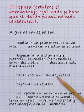 El repaso fortalece el
aprendizaje realizado y hace
que el olvido funcione más
lentamente.
Algunos consejos son:
Realizar un primer repaso nada
más terminar de estudiar el tema.
Repasar al día siguiente el
material aprendido (es cuando la
curva del olvido desciende más
bruscamente).
Establecer un plan de repasos.
Espaciar los repasos.
No repasar en los momentos previos
al examen porque es normal
tener un cierto nivel de ansiedad y
esto interfiere en la memoria.
 