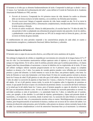 El lactante es el niño que se alimenta fundamentalmente de leche. Comprende la edad que va desde 1 mes a
12 meses. Los "periodos de la alimentación del niño", como definió el Comité de Nutrición de la Academia
Americana de Pediatría en 1982, son tres:
 Periodo de lactancia. Comprende los 4-6 primeros meses de vida, durante los cuales su alimento
debe ser de forma exclusiva la leche materna, y en su defecto, las fórmulas para lactantes.
 Periodo transicional. Integra el segundo semestre de vida, hasta cumplir un año. En él se inicia la
diversificación alimentaria (DA) o alimentación complementaria, introduciendo alimentos distintos a
la leche materna o fórmula.
 Periodo de adulto modificado. Abarca la edad preescolar y la escolar hasta los 7-8 años de edad. En
este periodo el niño va adoptando una alimentación progresivamente más parecida a la de los adultos,
y gradualmente a una dieta que proporcione un 30% de la energía total en forma de grasa, y de ésta
un tercio en forma de grasa saturada.
El establecimiento de estos periodos responde a las características propias de cada edad, en cuanto a
requerimientos energéticos y maduración funcional, hábitos familiares y culturales.

Funciones digestivas del lactante
El lactante sano es capaz de una succión efectiva, con reflejo del cierre anatómico de la glotis.
Sin embargo la deglución de sólidos es impedida por movimientos de extrusión de la lengua hasta el 4º ó 5º
mes de vida. Los movimientos masticatorios reflejos aparecen entre el séptimo y el noveno mes de vida
aunque no tenga dientes. En la saliva, tanto la amilasa, presente antes que la amilasa pancreática, y la lipasa
lingual están bien desarrolladas al nacimiento e inician la hidrólisis de los triglicéridos de la leche. El tono
del esfínter esofágico inferior aumenta progresivamente en los 6 primeros meses, aunque su completa
madurez se alcanza a los 3 años. Las pautas de vaciado gástrico pueden verse influidas por el contenido
proteico y graso del alimento. La leche materna se vacía en dos fases, una primera rápida y otra lenta. La
leche de fórmula se vacía más lentamente y de forma lineal. El ritmo de vaciado gástrico normal se alcanza
hacia los 9 meses de edad. El pH gástrico es más alto que el del adulto; alcanza los valores de éste hacia los
3 años de edad. La secreción de pepsina es baja hasta los 3 meses, y hasta los 18 meses no alcanza valores
del adulto. Al ser el pH gástrico menos ácido, la acción de la pepsina sobre la digestión de proteínas es
menor, lo que puede favorecer el paso a la circulación de proteínas enteras. La secreción del factor intrínseco
es la mitad que la del adulto hasta los 3 meses, pero el lactante pequeño es capaz de absorber la vitamina
B12 por un mecanismo distinto a este. Al mes de edad el volumen de secreción pancreática es normal. La
actividad a-amilasa es nula al nacimiento y va aumentado hasta los 3 años; es inducible por el sustrato,
como, por ejemplo, al dar almidón. La actividad de tripsina, quimotripsina y lipasa está presente desde el
nacimiento, y la respuesta a la secretina, desde el primer mes. La secreción de sales biliares es insuficiente
hasta el primer mes de vida, y la concentración micelar crítica es menor. Morfológicamente el intestino está
maduro, pero bioquímicamente al nacimiento la lactasa y maltasa son un tercio de los valores del adulto. Los
sistemas de absorción están presentes, pero la bomba s odio-potasio no alcanza valores normales hasta el año
de edad. Las enzimas citoplasmáticas a nivel de enterocitos funcionan bien ya al nacimiento. La tolerancia
NUTRICIÓN DEL LACTANTE, ESCOLAR Y ADOLESCENTE

Página 10

 