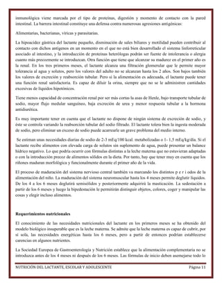 inmunológica viene marcada por el tipo de proteínas, digestión y momento de contacto con la pared
intestinal. La barrera intestinal constituye una defensa contra numerosas agresiones antigénicas:
Alimentarias, bacterianas, víricas y parasitarias.
La hipoacidez gástrica del lactante pequeño, disminución de sales biliares y motilidad pueden contribuir al
contacto con dichos antígenos en un momento en el que no está bien desarrollado el sistema linforreticular
asociado al intestino, y la introducción de proteínas heterólogas podrán ser fuente de intolerancia o alergia
cuanto más precozmente se introduzcan. Otra función que tiene que alcanzar su madurez en el primer año es
la renal. En los tres primeros meses, el lactante alcanza una filtración glomerular que le permite mayor
tolerancia al agua y solutos, pero los valores del adulto no se alcanzan hasta los 2 años. Son bajos también
los valores de excreción y reabsorción tubular. Pero si la alimentación es adecuada, el lactante puede tener
una función renal satisfactoria. Es capaz de diluir la orina, siempre que no se le administren cantidades
excesivas de líquidos hipotónicos.
Tiene menos capacidad de concentración renal por ser más cortas la asas de Henle, bajo transporte tubular de
sodio, mayor flujo medular sanguíneo, baja excreción de urea y menor respuesta tubular a la hormona
antidiurética.
Es muy importante tener en cuenta que el lactante no dispone de ningún sistema de excreción de sodio, y
éste se controla variando la reabsorción tubular del sodio filtrado. El lactante tolera bien la ingesta moderada
de sodio, pero eliminar un exceso de sodio puede acarrearle un grave problema del medio interno.
Se estiman unas necesidades diarias de sodio de 2-3 mEq/100 kcal. metabolizadas o 1- 1,5 mEq/kg/día. Si el
lactante recibe alimentos con elevada carga de solutos sin suplemento de agua, puede presentar un balance
hídrico negativo. Lo que podría ocurrir con fórmulas distintas a la leche materna que no estuvieran adaptadas
o con la introducción precoz de alimentos sólidos en la dieta. Por tanto, hay que tener muy en cuenta que los
riñones maduran morfológica y funcionalmente durante el primer año de la vida.
El proceso de maduración del sistema nervioso central también va marcando los distintos p e r i odos de la
alimentación del niño. La maduración del sistema neuromuscular hasta los 4 meses permite deglutir líquidos.
De los 4 a los 6 meses deglutirá semisólidos y posteriormente adquirirá la masticación. La sedestación a
partir de los 6 meses y luego la bipedestación le permitirán distinguir objetos, colores, coger y manipular las
cosas y elegir incluso alimentos.

Requerimientos nutricionales
El conocimiento de las necesidades nutricionales del lactante en los primeros meses se ha obtenido del
modelo biológico insuperable que es la leche materna. Se admite que la leche materna es capaz de cubrir, por
sí sola, las necesidades energéticas hasta los 6 meses, pero a partir de entonces podrían establecerse
carencias en algunos nutrientes.
La Sociedad Europea de Gastroenterología y Nutrición establece que la alimentación complementaria no se
introduzca antes de los 4 meses ni después de los 6 meses. Las fórmulas de inicio deben asemejarse todo lo
NUTRICIÓN DEL LACTANTE, ESCOLAR Y ADOLESCENTE

Página 11

 