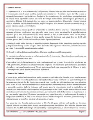 Lactancia materna
La superioridad de la leche materna sobre cualquier otro alimento hace que deba ser el alimento aconsejado
y recomendado para el recién nacido y lactante sano durante los 4-6 primeros meses de vida, ya que su
composición se adapta a las limitaciones fisiológicas del tubo digestivo, del metabolismo intermediario y de
la función renal, aportando además una serie de ventajas nutricionales, inmunológicas, psicológicas y
económicas. El inicio de la lactancia debe ser precoz, en las primeras horas del posparto, evitando tomas de
suero o biberones, incluso inmediatamente después del parto. Ello favorece el contacto madre-hijo y el
primer estímulo para la secreción láctea.
El tipo de lactancia materna puede ser a "demanda" o controlada. Parece tener más ventajas la lactancia a
demanda, al menos en el primer mes, pero ello puede crear a veces una situación de ansiedad materna
creyendo que el niño no queda satisfecho. Puede ofrecerse al niño en cada mamada uno o los dos pechos,
comenzando, si son los dos, por el último que ha tomado. El tiempo de cada tetada debe ser de 15 a 20
minutos, pues el 90-95% de la leche se obtiene en los 5 primeros minutos.
Prolongar la tetada puede favorecer la aparición de grietas. Las mamas deben lavarse con agua hervida antes
y después de la toma y secarlas con gasa estéril. La madre debe seguir una vida normal, evitando situaciones
de estrés. Es aconsejable una alimentación variada.
El alcohol, el café y el tabaco pueden afectar al lactante, siendo aconsejable su supresión.
Se mantendrá una lactancia materna exclusiva durante los 4-6 meses de vida realizando mensualmente una
valoración antropométrica del niño.
Contraindicaciones de lactancia materna serán: madres drogadictas; en países desarrollados, la infección por
VIH; galactosemia, tuberculosis activa en la madre, neoplasias con tratamiento quimioterápico o gravemente
afectadas, y pacientes homocigotos de fibrosis quística por la elevada concentración de ClNa en la leche.
También psicosis graves pueden contraindicar la lactancia.
Lactancia con fórmula
Cuando no sea posible la alimentación al pecho materno, se realizará con las llamadas leches para lactantes o
fórmulas de inicio. Son leches elaboradas a partir de la leche de vaca y sustituyen a la leche materna para los
lactantes sanos durante los 4 ó 6 primeros meses de vida y pueden ser utilizadas junto con otros alimentos
hasta el año de vida. En ellas se han realizado modificaciones, para asemejarlas a la leche materna en cuanto
a contenido proteico, dada la limitación del lactante para la concentración renal y metabolismo de
aminoácidos, invirtiendo la relación caseína / seroproteínas de 40/60. En los últimos años se añaden diversos
aminoácidos con funciones nutricionales concretas, cuyo contenido en la leche humana es mayor que en la
de vaca (taurina y carnitina). No existen recomendaciones específicas sobre la suplementación de taurina ni
tampoco en nucleótidos. A éstos se les atribuyen efectos beneficiosos para el desarrollo gastrointestinal y el
sistema inmune, la microflora intestinal y la absorción de hierro.
Las grasas de estas fórmulas deben constituir el 40-55% del aporte calórico total; pueden ser de origen
vegetal, animal o mezcla de ambas siempre que se garantice una absorción del 85%. El ácido linoleico debe
constituir del 3% al 6% de la energía total (entre 500 y 1.200 mg/100 kcal), la relación linoleico/a- linolénico
NUTRICIÓN DEL LACTANTE, ESCOLAR Y ADOLESCENTE

Página 13

 