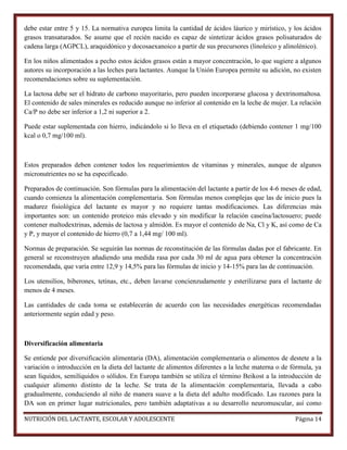 debe estar entre 5 y 15. La normativa europea limita la cantidad de ácidos láurico y mirístico, y los ácidos
grasos transaturados. Se asume que el recién nacido es capaz de sintetizar ácidos grasos polisaturados de
cadena larga (AGPCL), araquidónico y docosaexanoico a partir de sus precursores (linoleico y alinolénico).
En los niños alimentados a pecho estos ácidos grasos están a mayor concentración, lo que sugiere a algunos
autores su incorporación a las leches para lactantes. Aunque la Unión Europea permite su adición, no existen
recomendaciones sobre su suplementación.
La lactosa debe ser el hidrato de carbono mayoritario, pero pueden incorporarse glucosa y dextrinomaltosa.
El contenido de sales minerales es reducido aunque no inferior al contenido en la leche de mujer. La relación
Ca/P no debe ser inferior a 1,2 ni superior a 2.
Puede estar suplementada con hierro, indicándolo si lo lleva en el etiquetado (debiendo contener 1 mg/100
kcal o 0,7 mg/100 ml).

Estos preparados deben contener todos los requerimientos de vitaminas y minerales, aunque de algunos
micronutrientes no se ha especificado.
Preparados de continuación. Son fórmulas para la alimentación del lactante a partir de los 4-6 meses de edad,
cuando comienza la alimentación complementaria. Son fórmulas menos complejas que las de inicio pues la
madurez fisiológica del lactante es mayor y no requiere tantas modificaciones. Las diferencias más
importantes son: un contenido proteico más elevado y sin modificar la relación caseína/lactosuero; puede
contener maltodextrinas, además de lactosa y almidón. Es mayor el contenido de Na, Cl y K, así como de Ca
y P, y mayor el contenido de hierro (0,7 a 1,44 mg/ 100 ml).
Normas de preparación. Se seguirán las normas de reconstitución de las fórmulas dadas por el fabricante. En
general se reconstruyen añadiendo una medida rasa por cada 30 ml de agua para obtener la concentración
recomendada, que varía entre 12,9 y 14,5% para las fórmulas de inicio y 14-15% para las de continuación.
Los utensilios, biberones, tetinas, etc., deben lavarse concienzudamente y esterilizarse para el lactante de
menos de 4 meses.
Las cantidades de cada toma se establecerán de acuerdo con las necesidades energéticas recomendadas
anteriormente según edad y peso.

Diversificación alimentaria
Se entiende por diversificación alimentaria (DA), alimentación complementaria o alimentos de destete a la
variación o introducción en la dieta del lactante de alimentos diferentes a la leche materna o de fórmula, ya
sean líquidos, semilíquidos o sólidos. En Europa también se utiliza el término Beikost a la introducción de
cualquier alimento distinto de la leche. Se trata de la alimentación complementaria, llevada a cabo
gradualmente, conduciendo al niño de manera suave a la dieta del adulto modificado. Las razones para la
DA son en primer lugar nutricionales, pero también adaptativas a su desarrollo neuromuscular, así como
NUTRICIÓN DEL LACTANTE, ESCOLAR Y ADOLESCENTE

Página 14

 