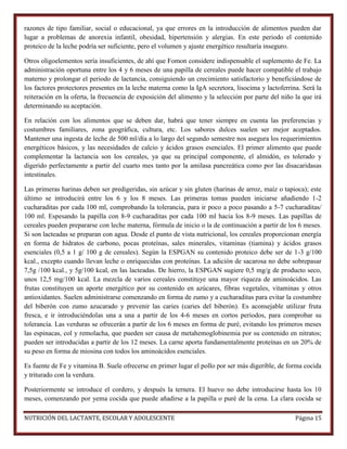 razones de tipo familiar, social o educacional, ya que errores en la introducción de alimentos pueden dar
lugar a problemas de anorexia infantil, obesidad, hipertensión y alergias. En este periodo el contenido
proteico de la leche podría ser suficiente, pero el volumen y ajuste energético resultaría inseguro.
Otros oligoelementos sería insuficientes, de ahí que Fomon considere indispensable el suplemento de Fe. La
administración oportuna entre los 4 y 6 meses de una papilla de cereales puede hacer compatible el trabajo
materno y prolongar el periodo de lactancia, consiguiendo un crecimiento satisfactorio y beneficiándose de
los factores protectores presentes en la leche materna como la IgA secretora, lisocima y lactoferrina. Será la
reiteración en la oferta, la frecuencia de exposición del alimento y la selección por parte del niño la que irá
determinando su aceptación.
En relación con los alimentos que se deben dar, habrá que tener siempre en cuenta las preferencias y
costumbres familiares, zona geográfica, cultura, etc. Los sabores dulces suelen ser mejor aceptados.
Mantener una ingesta de leche de 500 ml/día a lo largo del segundo semestre nos asegura los requerimientos
energéticos básicos, y las necesidades de calcio y ácidos grasos esenciales. El primer alimento que puede
complementar la lactancia son los cereales, ya que su principal componente, el almidón, es tolerado y
digerido perfectamente a partir del cuarto mes tanto por la amilasa pancreática como por las disacaridasas
intestinales.
Las primeras harinas deben ser predigeridas, sin azúcar y sin gluten (harinas de arroz, maíz o tapioca); este
último se introducirá entre los 6 y los 8 meses. Las primeras tomas pueden iniciarse añadiendo 1-2
cucharaditas por cada 100 ml, comprobando la tolerancia, para ir poco a poco pasando a 5-7 cucharaditas/
100 ml. Espesando la papilla con 8-9 cucharaditas por cada 100 ml hacia los 8-9 meses. Las papillas de
cereales pueden prepararse con leche materna, fórmula de inicio o la de continuación a partir de los 6 meses.
Si son lacteadas se preparan con agua. Desde el punto de vista nutricional, los cereales proporcionan energía
en forma de hidratos de carbono, pocas proteínas, sales minerales, vitaminas (tiamina) y ácidos grasos
esenciales (0,5 a 1 g/ 100 g de cereales). Según la ESPGAN su contenido proteico debe ser de 1-3 g/100
kcal., excepto cuando llevan leche o enriquecidas con proteínas. La adición de sacarosa no debe sobrepasar
7,5g /100 kcal., y 5g/100 kcal, en las lacteadas. De hierro, la ESPGAN sugiere 0,5 mg/g de producto seco,
unos 12,5 mg/100 kcal. La mezcla de varios cereales constituye una mayor riqueza de aminoácidos. Las
frutas constituyen un aporte energético por su contenido en azúcares, fibras vegetales, vitaminas y otros
antioxidantes. Suelen administrarse comenzando en forma de zumo y a cucharaditas para evitar la costumbre
del biberón con zumo azucarado y prevenir las caries (caries del biberón). Es aconsejable utilizar fruta
fresca, e ir introduciéndolas una a una a partir de los 4-6 meses en cortos periodos, para comprobar su
tolerancia. Las verduras se ofrecerán a partir de los 6 meses en forma de puré, evitando los primeros meses
las espinacas, col y remolacha, que pueden ser causa de metahemoglobinemia por su contenido en nitratos;
pueden ser introducidas a partir de los 12 meses. La carne aporta fundamentalmente proteínas en un 20% de
su peso en forma de miosina con todos los aminoácidos esenciales.
Es fuente de Fe y vitamina B. Suele ofrecerse en primer lugar el pollo por ser más digerible, de forma cocida
y triturado con la verdura.
Posteriormente se introduce el cordero, y después la ternera. El huevo no debe introducirse hasta los 10
meses, comenzando por yema cocida que puede añadirse a la papilla o puré de la cena. La clara cocida se
NUTRICIÓN DEL LACTANTE, ESCOLAR Y ADOLESCENTE

Página 15

 