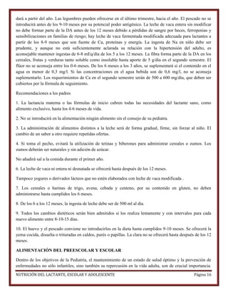 dará a partir del año. Las legumbres pueden ofrecerse en el último trimestre, hacia el año. El pescado no se
introducirá antes de los 9-10 meses por su potencial poder antigénico. La leche de vaca entera sin modificar
no debe formar parte de la DA antes de los 12 meses debido a pérdidas de sangre por heces, ferropenias y
sensibilizaciones en familias de riesgo; hay leche de vaca fermentada modificada adecuada para lactantes a
partir de los 8-9 meses que son fuente de Ca, proteínas y energía. La ingesta de Na en niño debe ser
prudente, y aunque no está suficientemente aclarada su relación con la hipertensión del adulto, es
aconsejable mantener ingestas de 6-8 mEq/día de los 5 a los 12 meses. La fibra forma parte de la DA en los
cereales, frutas y verduras tanto soluble como insoluble hasta aporte de 5 g/día en el segundo semestre. El
flúor no se aconseja entre los 0-6 meses. De los 6 meses a los 3 años, se suplementará si el contenido en el
agua es menor de 0,3 mg/l. Si las concentraciones en el agua bebida son de 0,6 mg/l, no se aconseja
suplementarlo. Los requerimientos de Ca en el segundo semestre serán de 500 a 600 mg/día, que deben ser
cubiertos por la fórmula de seguimiento.
Recomendaciones a los padres
1. La lactancia materna o las fórmulas de inicio cubren todas las necesidades del lactante sano, como
alimento exclusivo, hasta los 4-6 meses de vida.
2. No se introducirá en la alimentación ningún alimento sin el consejo de su pediatra.
3. La administración de alimentos distintos a la leche será de forma gradual, firme, sin forzar al niño. El
cambio de un sabor a otro requiere repetidas ofertas.
4. Si toma el pecho, evitará la utilización de tetinas y biberones para administrar cereales o zumos. Los
zumos deberán ser naturales y sin adición de azúcar.
No añadirá sal a la comida durante el primer año.
6. La leche de vaca ni entera ni desnatada se ofrecerá hasta después de los 12 meses.
Tampoco yogures o derivados lácteos que no estén elaborados con leche de vaca modificada .
7. Los cereales o harinas de trigo, avena, cebada y centeno, por su contenido en gluten, no deben
administrarse hasta cumplidos los 6 meses.
8. De los 6 a los 12 meses, la ingesta de leche debe ser de 500 ml al día.
9. Todos los cambios dietéticos serán bien admitidos si los realiza lentamente y con intervalos para cada
nuevo alimento entre 8-10-15 días.
10. El huevo y el pescado conviene no introducirlos en la dieta hasta cumplidos 9-10 meses. Se ofrecerá la
yema cocida, disuelta o trituradas en caldos, purés o papillas. La clara no se ofrecerá hasta después de los 12
meses.
ALIMENTACIÓN DEL PREESCOLAR Y ESCOLAR
Dentro de los objetivos de la Pediatría, el mantenimiento de un estado de salud óptimo y la prevención de
enfermedades no sólo infantiles, sino también su repercusión en la vida adulta, son de crucial importancia.
NUTRICIÓN DEL LACTANTE, ESCOLAR Y ADOLESCENTE

Página 16

 